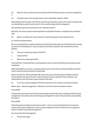 18. Basedon the calculationschemaof thatcondition& basedonaccess sequence assignedto
it.
19. Conditiontype inthe standardsystem:Non-deductible inputtax =NAVS
Dependingonthe tax code in the POitemand the tax calculationschema,the systemcalculatesthe
non-deductibletax portionandinsertsitinthe conditiontype withthe categoryN.
The conditiontype hasthe calculationrule "absolute amount".
Normally,the accesssequence thatregulatestax code determinationisassignedtothe condition
type.
20. Batch is a subdivisionof yourstockof a material havingthe same characteristics
ex:medicines,foodproducts
We can searchbatchesusingthe standard searchfacility(matchcode,key F4) basedonthe naming
conventionof the batchesor,if youuse batchclassification,basedonthe characteristicsof the
batches.
21. There are actuallytwotypesof shelf life
1. Total shelf life
2. Minimumremainingshelf life
Total Shelf life- If total shelf life ismaintainedthenthe minimumshelf life will alsotobe entered
mandatory.
While takingGR forsuch item,itactuallyasksthe userto enterthe manufactureddate sothat the
systemautomaticallycalculatesthe expirydate.
Minimumshelf life- While takingthe GR,itasks the userto enterthe date of GR date sothat it
checkswhetherthe daysenteredinmaterial masterhasbeensatisfied.If the conditionisnot
satisfiedthenitwillnotallowtotake receiptforthatitem.
22. To setup a quotaarrangementforthe procurementof a material,proceedasfollows:
Master data -> Quota arrangement->Maintain,enterthe material andplantnumber,
PressENTER
It displaythe overviewscreenforthe quotaarrangementperiods,Enteravalidityperiodforquota
arrangement,Enterdate until whichthe quotaarrangementisvalid.The startdate iscalculatedby
the system.
PressENTER
Selectthe quotaarrangementandchoose,Goto -> Itemoverview todisplaythe itemoverview
screenof the quota arrangement.Entera quotaarrangementitemforeachsource of supplyyou
wantto include inthe quotaarrangement.
You mustenterthe followingdata.
o Procurementtype
 