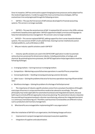 Since itsinception,SAPhascontinuedtosupportchangingbusinessprocessesandtoadaptitself to
the needsof organizations.Inordertosupportthe most currentbusinessstrategies,SAPhas
evolvedovertime andprogressedthroughthe followingversions:
• SAPR/1—Thiswas the firstversionof SAPandwas developedforfinancial accounting
systems.Thisversionisnolongeravailable.
• SAPR/2—Thiswas the secondversionof SAP.Itreplacedthe R/1versioninthe 1970s andwas
a mainframe-basedbusinessapplication.SAPR/2supportedmultiple currenciesand languagesto
helpinternationalizebusinessmanagement.Thisversionisalsonolongeravailable.
• SAPR/3— This versionreplacedSAPR/2,addingsupportforclient-server-baseddistributed
systems.Thisnewversionof SAPismulti-platformed,meaningitcanbe installedandusedon
multiple platforms,suchasWindowsorUNIX.
7. Whyare industry-specificsolutionsusedinSAPR/3?
• Industry-specificsolutionsare usedinthe SAPR/3 ERP applicationinordertoautomate
variousbusinessprocessesforalmosteveryindustry,includingautomotive,oil andgas,and
chemical.Byautomatingbusinessprocesses,the SAPR/3applicationhelpsorganizationsmeetthe
followingchallenges:
o E mergingmarkets— Earningrevenue inemergingmarkets
o Competition—Maintainingsuccessful businessoperationsinaworldof fierce competition
o Increasingdemands— Handlingincreasingandvaryingcustomerdemands
o Labor issues— Solvingthe problemsthatarise forbusinessoperationsrequiringefficientskilled
labor
o Workforce shortages—Solvingthe problemof ashortage of skilledpersonnel
• The importance of industry-specificsolutionscomesfromaverybasicfoundationof thought:
everytype of businessisuniqueandtherefore needstobe cateredto accordingly.The same
philosophymaynotbe applicable forautomotive businessesandintegratedsteelplants,because
bothrequire entirelydifferentapproachestobusinessplanning.The automotiveindustryisbasedon
the assemblingof equipmentandparts–discrete manufacturing,whereasthe integratedsteelplant
isa continuousmanufacturingunit.Therefore,eachbusiness'sfunctionalitiesare differentinareas
such as productionandinventorymanagement.
8. What benefitsare envisagedafterimplementingSAPinanyorganization?
Afterthe installationof SAPR/3in an organization,the followingchangeswill occur:
• Improvementinprojectmanagementandprojectexecutioncapabilities
• Integrationof suppliers andsubcontractors
 