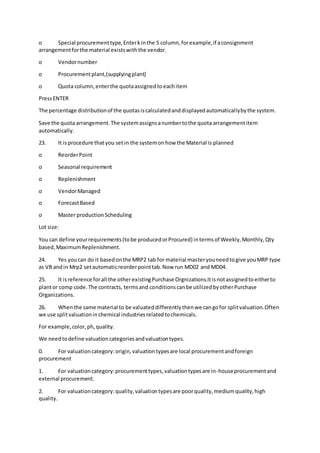 o Special procurementtype,Enterkinthe S column,forexample,if aconsignment
arrangementforthe material existswiththe vendor.
o Vendornumber
o Procurementplant,(supplyingplant)
o Quota column,enterthe quotaassignedtoeachitem
PressENTER
The percentage distributionof the quotasiscalculatedanddisplayedautomaticallybythe system.
Save the quota arrangement.The systemassignsanumbertothe quota arrangementitem
automatically.
23. It isprocedure thatyou setin the systemonhow the Material is planned
o ReorderPoint
o Seasonal requirement
o Replenishment
o VendorManaged
o ForecastBased
o Master productionScheduling
Lot size:
You can define yourrequirements(tobe producedorProcured) intermsof Weekly,Monthly,Qty
based,MaximumReplenishment.
24. Yes youcan do it basedonthe MRP2 tab for material masteryouneedtogive youMRP type
as VB andin Mrp2 setautomaticreorderpointtab.Now run MD02 and MD04.
25. It isreference forall the otherexistingPurchase Orgnizations.Itisnotassignedtoeitherto
plantor comp code.The contracts, termsand conditionscanbe utilizedbyotherPurchase
Organizations.
26. Whenthe same material to be valuateddifferentlythenwe cangofor splitvaluation.Often
we use splitvaluationinchemical industriesrelatedtochemicals.
For example,color,ph,quality.
We needtodefine valuationcategoriesandvaluationtypes.
0. For valuationcategory:origin,valuationtypesare local procurementandforeign
procurement
1. For valuationcategory:procurementtypes,valuationtypesare in-houseprocurementand
external procurement.
2. For valuationcategory:quality,valuationtypesare poorquality,mediumquality,high
quality.
 