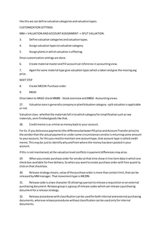 like thiswe candefine valuationcategoriesandvaluationtypes.
CUSTOMIZATION SETTINGS
MM-> VALUATION ANDACCOUNTASSIGNMENT-> SPLIT VALUATION.
3. Define valuationcategoriesandvaluationtypes.
4. Assignvaluationtypestovaluationcategory.
5. Assignplantsinwhichvaluationiseffecting.
Once customizationsettingsare done.
6. Create material masterandfill accountcat reference inaccountingview.
7. Againforsame material type give valuationtypeswhichutakenandgive the movingavg
price.
NEXT STEP
8. Create ME21N Purchase order
9. MIGO
Once takento MIGO checkMMBE -Stockoverview andMB02- Accountingviews.
27. ValuationareaisgenerallycompanyorplantValuationcategory -splitvaluationisapplicable
or not.
Valuationclass- whetherthe materialsfall intowhichcategoryforsimplificationsuchasraw
materials,semi finishedgoodslike that.
28. Creditmemoisas similarasmoneybackto your account.
For Ex.If youdidexcesspayments(the differencebetweenPOprice andAccountTransferprice) to
the vendorthanthe actual paymentor undersome circumstancesvendorisreturningsome amount
to youraccount, for thisyouneedtomaintainone accounttype,that account type iscalledcredit
memo.Thismaybe justto identifywhyandfromwhere the moneyhasbeenpostedinyour
account.
If this isnot maintained,atthe valuationlevel conflictsinpaymentdifferencesmayarise.
29. Whenyoucreate purchase orderforvendorat that time show inline itemdatainwhichone
checkbox available forfree delivery.Sowhenyouwanttocreate purchase orderwithfree quantity
clickon that checkbox.
30. Release strategymeans,value of the purchase orderismore thancertainlimit,thatcan be
releasedbyMMmanager.That movementtype isME29N.
31. Release code isatwo character ID allowingapersontorelease arequisitionoranexternal
purchasingdocument.Release groupisagroup of release codeswhichcanrelease apurchasing
documentfora release strategy.
32. Release procedureswithclassificationcanbe usedforbothinternal andexternal purchasing
documents,whereasreleaseprocedureswithoutclassificationcanbe usedonlyforinternal
documents.
 