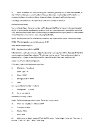 44. Serial Number:If youwanttodistinguisheachItem (generallyunitof measure will be EA,PC..
etc) in the inventory,thenserial numberwill be used.Separate serial numberprofile needtobe
createdand placedat workschedulingview orplantdatastorage view of material master.
Advantage:we cantrackthe movementsof eachserial numberof material.
Configurationsettings
You have to configure the serial numberprofile&assignitto Material master.Inthe configuration
profile of serial number,youhave tocheckthe check box for serial numberrequired forprocessing
& set the Goodsmovementtransactionwhere youwanttoautomaticallycreate the serial numberor
create the serial numberforthe material usingTcode IQ01.
DuringSerial NumberprofileinSerializingProcedure youhave tomaintainthe followingsettings:
MMSL - Maintaingoodsreceiptandissue doc.03 02
SDLS - Maintaindelivery03 02
SDRE - Maintainreturnsdelivery0302
In Serializationprofile,there isacheckbox for(Existingrequired) uncheckthatcheckbox & thentest
your transaction.Youwill geta button"Create new inserial number"inselectionscreenduring
goodsreceipts...Create new serial numberformaterial there &thenmake goodsreceipt.
AssignSerial Numbertoexistingstocks
IQ02 - Edit- Special Serial NumberFunctions
0. Change to - FromStock
1. Stock Type - '01'
2. Plant- 'XXXX'
3. Storage Location'XXXX'
4. Save
Edit- Special Serial NumberFunctions
5. Change back - To Stock
45. Go to any reports
Selectsave variant(Ctrl+F10)
Create the layoutas youwant then save the variantinyour name.
46. There are only3 typesof table inSAP.
0. TransparentTable
1. ClusterTable
2. Pool Table
47. At the time of Goods Receipt(TCode MIGO) capture Excise dutyinExcise tab.Thisispart 1
capture.TCode J1IEX, Part 2, PostExcise duty
 