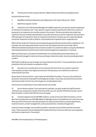 48. The Documentsthat are generatedare:Material Document&AccountingDocument.
Accountsthat are hitare:
o RawMAterial/Stock/OperationsAcct(Dependsonthe Type of Business) - Debit
o GR/IR ClearingAcct-Credit
49. InspectionLot:In the QualityManagement(QM) component,youprocessqualityinspections
on the basisof inspectionlots.If you wantto inspecta specificquantityof amaterial ora piece of
equipment,aninspectionlotmustbe createdinthe system.The documentationdescribeshow
inspectionlotsare createdautomaticallyormanuallyandhow youuse the inspectionlotstoprocess
differenttypesof inspections.Once aninspectionlothasbeencreated,youcaninspectthe goods,
record the inspectionresultsordefects,andcompletethe inspectionwithausage decision.
Batch:Certainmaterials'featurescannotalwaysbe guaranteedtobe exactlyalikeinproduction.For
example,youcannotguarantee thatacertaincolor will alwayshave the same shade.Minor
differencesbetweenproductionlotscannotbe avoided.Youneedtobe able touniquelyidentifythe
individualproductionlotsof the same material andmanage themseparatelyininventory.
Materialsthat require suchprecise identification,forexamplepharmaceutical products,are
identifiedandmanagedinstocknotonlyaccordingto material number,butalsoaccordingtobatch
number.
Withbatch handling,youcanmanage not onlyproductionlotsfromin-house production,butalso
productionlotsfromvendorsasseparate entities.
50. Sourcelist:Itisacombinationof one material withmore thanone vendororplants(in
internal)andsourcelististhe higherprioritythaninforecord.youcanstratifythe vendorfora
material withsourcelist.
Eg:youhave 4 inforecordsfor a same material withdifferentvendors.If youare notmaintained
sourcelist,checkwhilecreatingPR.Itwill displayall vendors.If youhave sourcelistthere youhave
selectedavendorasfixed.Youwill onlygetone vendor,please check.
Inforecord:Isa combinationof one material withone vendor
51. Source determination:if youactivate thisindicator,yougive vendorduringPRcreation
.otherwise youcangive the vendoratthe time of PO. youcan save the PRwithoutvendor.source
determinationisusedtoidentifythe source of supply.
52. FantasticopportunityforSAPMM students,aswell asforjuniorSAPconsultants,alistof
BestInterviewQuestionsonSAPMM (Material Management) are available here tocreakinterview.
Here you will findcommoninterview questionsforspecial procurement,purchase department,
material masters,vendormanagement,service procurement,inventorymanagement,
material release manager,accountdetermination,automaticaccountdeterminationandmany
more.These questionsare providedbySAPexpertswhohave enormousskillsoversapintegration
and handon experience inliveproject.
SAPMM InterviewQuestionsonfollowingtopics:
 