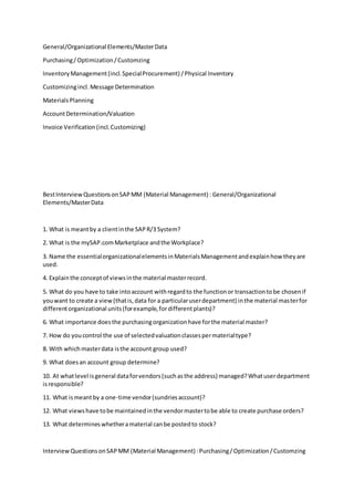 General/Organizational Elements/MasterData
Purchasing/Optimization/Customzing
InventoryManagement(incl.SpecialProcurement) /Physical Inventory
Customizingincl.Message Determination
MaterialsPlanning
AccountDetermination/Valuation
Invoice Verification(incl.Customizing)
BestInterviewQuestionsonSAPMM (Material Management) : General/Organizational
Elements/MasterData
1. What is meantby a clientinthe SAPR/3 System?
2. What is the mySAP.comMarketplace andthe Workplace?
3. Name the essentialorganizationalelementsinMaterialsManagementandexplainhow theyare
used.
4. Explainthe conceptof viewsinthe material masterrecord.
5. What do you have to take intoaccount withregardto the functionor transactiontobe chosenif
youwant to create a view(thatis,data for a particularuserdepartment) inthe material masterfor
differentorganizational units(forexample,fordifferentplants)?
6. What importance doesthe purchasingorganizationhave forthe material master?
7. How do youcontrol the use of selectedvaluationclassespermaterialtype?
8. With whichmasterdata isthe account group used?
9. What doesan account group determine?
10. At whatlevel isgeneral dataforvendors(suchasthe address) managed?Whatuserdepartment
isresponsible?
11. What ismeantby a one-time vendor(sundriesaccount)?
12. What viewshave tobe maintainedinthe vendormastertobe able to create purchase orders?
13. What determineswhetheramaterial canbe postedto stock?
InterviewQuestionsonSAPMM (Material Management) :Purchasing/Optimization/Customzing
 