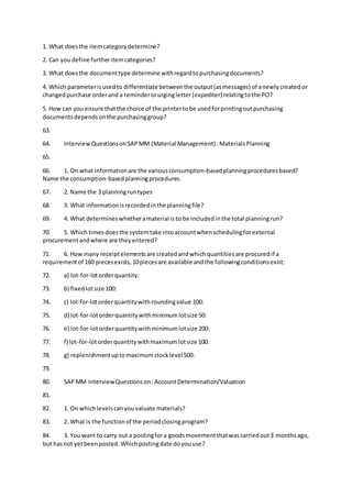 1. What doesthe itemcategorydetermine?
2. Can you define furtheritemcategories?
3. What doesthe documenttype determine withregardtopurchasingdocuments?
4. Which parameterisusedto differentiate betweenthe output(asmessages) of anewlycreatedor
changedpurchase orderand a reminderorurgingletter(expediter) relatingtothe PO?
5. How can you ensure thatthe choice of the printertobe usedforprintingoutpurchasing
documentsdependsonthe purchasinggroup?
63.
64. InterviewQuestionsonSAPMM (Material Management) :MaterialsPlanning
65.
66. 1. On what informationare the variousconsumption-basedplanningproceduresbased?
Name the consumption-basedplanningprocedures.
67. 2. Name the 3 planningruntypes
68. 3. What informationisrecordedinthe planningfile?
69. 4. What determineswhetheramaterial isto be includedinthe total planningrun?
70. 5. Which timesdoesthe systemtake intoaccountwhenschedulingforexternal
procurementandwhere are theyentered?
71. 6. How many receiptelementsare createdandwhichquantitiesare procuredif a
requirementof 160 piecesexists,10piecesare available andthe followingconditionsexist:
72. a) lot-for-lotorderquantity:
73. b) fixedlotsize 100:
74. c) lot-for-lotorderquantitywithroundingvalue 100:
75. d) lot-for-lotorderquantitywithminimumlotsize 50:
76. e) lot-for-lotorderquantitywithminimumlotsize 200:
77. f) lot-for-lotorderquantitywithmaximumlotsize 100:
78. g) replenishmentuptomaximumstocklevel500:
79.
80. SAP MM InterviewQuestionson:AccountDetermination/Valuation
81.
82. 1. On whichlevelscanyouvaluate materials?
83. 2. What is the functionof the periodclosingprogram?
84. 3. You want to carry out a postingfora goodsmovementthatwascarriedout3 monthsago,
but hasnot yetbeenposted.Whichpostingdate doyouuse?
 