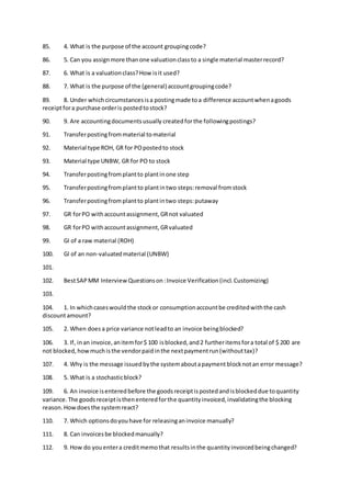 85. 4. What is the purpose of the account groupingcode?
86. 5. Can you assignmore thanone valuationclassto a single material masterrecord?
87. 6. What is a valuationclass?How isit used?
88. 7. What is the purpose of the (general) accountgroupingcode?
89. 8. Under whichcircumstancesisa postingmade toa difference accountwhenagoods
receiptfora purchase orderis postedtostock?
90. 9. Are accountingdocumentsusually createdforthe followingpostings?
91. Transferpostingfrommaterial tomaterial
92. Material type ROH, GR for POpostedto stock
93. Material type UNBW, GR for PO to stock
94. Transferpostingfromplantto plantinone step
95. Transferpostingfromplantto plantintwo steps:removal fromstock
96. Transferpostingfromplantto plantintwo steps:putaway
97. GR forPO withaccountassignment,GRnot valuated
98. GR forPO withaccountassignment,GRvaluated
99. GI of a raw material (ROH)
100. GI of an non-valuatedmaterial (UNBW)
101.
102. BestSAPMM Interview Questionson:Invoice Verification(incl.Customizing)
103.
104. 1. In whichcaseswouldthe stockor consumptionaccountbe creditedwiththe cash
discountamount?
105. 2. When does a price variance notleadto an invoice beingblocked?
106. 3. If, inan invoice,anitemfor$ 100 isblocked,and2 furtheritemsfora total of $ 200 are
not blocked,howmuchisthe vendorpaidinthe nextpaymentrun(withouttax)?
107. 4. Why is the message issuedbythe systemaboutapaymentblocknotan error message?
108. 5. What is a stochasticblock?
109. 6. An invoice isenteredbefore the goodsreceiptispostedandisblockeddue toquantity
variance.The goodsreceiptisthenenteredforthe quantityinvoiced,invalidatingthe blocking
reason.Howdoesthe systemreact?
110. 7. Which optionsdoyouhave for releasinganinvoice manually?
111. 8. Can invoicesbe blockedmanually?
112. 9. How do youentera creditmemothat resultsinthe quantityinvoicedbeingchanged?
 