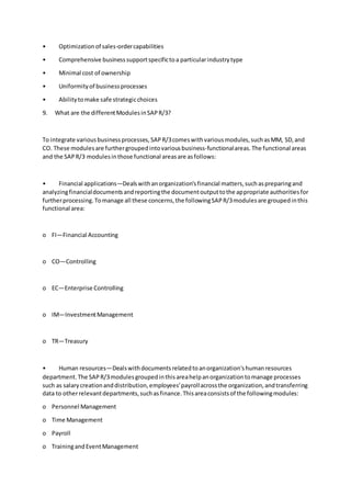 • Optimizationof sales-ordercapabilities
• Comprehensive businesssupportspecifictoa particularindustrytype
• Minimal cost of ownership
• Uniformityof businessprocesses
• Abilitytomake safe strategicchoices
9. What are the differentModulesinSAPR/3?
To integrate variousbusinessprocesses,SAPR/3comeswithvariousmodules,suchasMM, SD,and
CO. These modulesare furthergroupedintovariousbusiness-functionalareas.The functional areas
and the SAPR/3 modulesinthose functional areasare asfollows:
• Financial applications—Dealswithanorganization'sfinancial matters,suchaspreparingand
analyzingfinancialdocumentsandreportingthe documentoutputtothe appropriate authoritiesfor
furtherprocessing.Tomanage all these concerns,the followingSAPR/3modulesare groupedinthis
functional area:
o FI—Financial Accounting
o CO—Controlling
o EC—Enterprise Controlling
o IM—InvestmentManagement
o TR—Treasury
• Human resources—Dealswithdocumentsrelatedtoanorganization'shumanresources
department.The SAPR/3modulesgroupedinthisareahelpanorganizationtomanage processes
such as salarycreationanddistribution,employees'payrollacrossthe organization,andtransferring
data to otherrelevantdepartments,suchasfinance.Thisareaconsistsof the followingmodules:
o Personnel Management
o Time Management
o Payroll
o TrainingandEventManagement
 