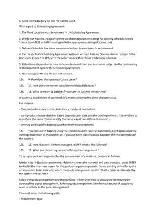 6. Some ItemCategory'M' and 'W' can be used.
Withregard to SchedulingAgreement:
1. The PlantLocationmustbe enteredinthe SchedulingAgreement.
2. We do not have to create anyother purchasingdocumentexceptfordeliveryschedulelinevia
TransactionME38 or MRP running(withthe appropriate settingof Source List).
3. DeliverySchedule line itemsare createdsubjecttoyourspecific requirement.
4. Can create bothSchedulingAgreementwithandwithoutRelease Documentation(subjecttothe
DocumentType LP or LPA) withthe selectionof eitherFRCor JITdeliveryschedule.
5. Eithertime-dependentortime-independentconditionscan be createdsubjecttothe customizing
inthe DocumentType of the SchedulingAgreement.
6. ItemCategory'M' and'W' can not be used.
124. 9. How doesthe systemcalculate taxes?
125. 10. How doesthe systemcalculate nondeductibletaxes?
126. 11. What ismeantby batches?How can the batchesbe searched?
A batch isa subdivisionof yourstockof a material havingthe same characteristics.
For instance:
- foodproductionusesbatchestoindicate the dayof production.
- paintproductionusesbatchesbasedonproductiondate andthe usedingredients.Itisveryhardto
reproduce the same colorinexactlythe same wayat twodifferentmoments.
- ore may be dividedinbatchesbasedontheirmineral content.
127. You can search batchesusingthe standardsearchfacility(matchcode,keyF4) basedon the
namingconventionof the batchesor,if youuse batch classification,basedonthe characteristicsof
the batches.
128. 12. How isa shelf-lifeitemmanagedinSAP?Whatisthe full cycle?
129. 13. What are the settingsrequiredforquotaarrangement?
To setup a quotaarrangementforthe procurementof a material,proceedasfollows:
Master data -> Quota arrangement->Maintain,enterthe material andplantnumber, pressENTER
to displaythe overviewscreenforthe quotaarrangementperiods,Enteravalidityperiodforquota
arrangement,Enterdate until whichthe quotaarrangementisvalid.The startdate iscalculatedby
the system.PressENTER.
Selectthe quotaarrangementandchoose Goto-> Itemoverviewtodisplaythe itemoverview
screenof the quota arrangement. Entera quotaarrangementitemforeachsource of supplyyou
wantto include inthe quotaarrangement.
You mustenterthe followingdata.
- Procurementtype
 