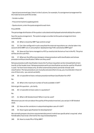 - Special procurementtype,Enterkinthe S column,for example,if aconsignmentarrangementfor
the material existswiththe vendor.
- Vendornumber
- Procurementplant(supplyingplant):
- Quotacolumn,enterthe quotaassignedtoeachitem.
PressENTER .
The percentage distributionof the quotasiscalculatedanddisplayedautomaticallybythe system.
Save the quota arrangement. The systemassignsanumbertothe quota arrangementitem
automatically
130. 14. What ismeantby MRP Type andlot sizing?
131. 15. Can itbe configuredinsucha waythat the external requisitionscan alsobe takeninto
account while MRPrunsin consumption-basedplanningif VBisselectedasMRPtype?
132. 16. How are free itemsmanagedina PO?yu needtotick the temas free inthe PO. The price
will be zeroforsuch PO's.
133. 17. What are the differencesbetweenreleaseprocedure withclassificationandrelease
procedure withoutclassification?Whenare theyused?
Release procedure withclassificationmeansthe Purchase requsitioncanbe releasedbothatitem
level & at the headerlevel.Releaseprocedurewithoutclassificationcanalsobe usedfor PR which
isused foritemlevel release only.all otherexternal documentscannotbe relesed with
classification.The twoproceduresare mutuallyexclusive (thatistosay,you mustdecide infavorof
one of themonly - you cannotuse both).
134. 18. Is itpossible tohave a release procedurewithoutclassificationforaPO?
No
135. 19. What isthe maximumnumberof levelsavailable inSAP?
Didnot get thisquestion…plsclarify.
136. 20. Is itpossible tohave scalesina quotation?
No
137. 21. What isGR blockedstock?Whenitcan be used?
Wheneveryouare notsure about the qualityof the productreceived, youcanput inGR blocked
stock.
138. 22. How are the variationsinsubcontractingtakencare of inSAP?
139. 23. How to give specificationsfordevelopments?
We normallyprepare abusinessrequirementdocumentinwhichwe specifywhatisrequired. what
field&tableshave tobe referredforthe requireddevelopment.
140. 24. How to create PR or POby MRP?
 