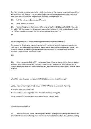 The PR is created accordingto the safetystock mentionedforthe material orcan be triggeredfrom
a requirement.Forcreatinga PO,you needtohave the schedulingagreementinplace .Afterthe
MRP is run the schedule linesare generatedwhichare nothingbutthe PO.
141. SAPMM InterviewQuestionsandAnswers
142. What ismeantby scales?
143. We can fix a price inthe inforecord forrange of qty from1-100 price Rs.100 & if the order
qty is101- 500- the pricesis Rs.90.Alsoscalescannotbe useddirectlyinPObutcan be pulledinto
the PO fromvariousmasterdata like inforecord,quotaarrangementetc.
144.
What isthe procedure to delete materialspermanentlyfromMaterial Master?
The processfor deletingthe materialspermanentlyfrommaterialmasterisbyusingtransaction
code MM70 andthe navigationisMaterial Master>Other>Reorganization>Material>Choose.Then
buildvariantwithselectionrange of material masterrecordstobe selectedfordeletionand
maintainrunparametersandthenexecute.
145.
146. UsingTransactionCode MM71 navigate asfollowsMaterial Master>Other>Reorganization
and thenbuildthe secondvariant,maintainrunparametersandexecute.Itisalsoimportantto
remove the recordsmanuallyforminforecords,PO,PRreservationetcforsuccessful deletionof the
material.
What MRP proceduresare available inMM-CBP(ConsumptionBasedPlanning)?
Variousmaterial planningmethodsare usedinMRP (Material RequirementsPlanning).
1. Reorderpointprocedure (VM)
2. Forecast-basedplanning(VV) 3.Time-Phasedmaterialsplanning(PD)
These are specifiedinmaterialcreation(MM01) underthe MRP 1 tab.
Explainthe functionOBYC?
147. The FunctionOBYC standsfor Configure AutomaticPostings.Whenthe systemsettingsare
enteredforthe InventoryManagementandInvoice Verificationtransactionsthe automaticposting
 