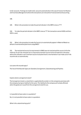to G/L accounts. Postingsare made toG/L accountsautomaticallyinthe case of Invoice Verification
and InventoryManagementwherethe transactionsare relevanttoFinancial andCostAccounting.
148.
149. What isthe procedure tomake the periodindicatorinthe MRP2 view as “P”?
150. To make the periodindicatorinthe MRP2 view as“P” the transactionvariantSHD0 and then
SE93 is used.
151. What isthe procedure tomake the Source List automaticallyappearinMaterial Masteras
defaultif maintainedatplantlevel usingOME5?
152. The maintainedsource listrequirementinOME5 wasnot maintainedthe source listforthe
material,Pocan’tbe released.Soitisrequiredtomaintainsource listforall materialsinthe plant
where the indicatorissetif maintainsource listatplantlevel ismaintainedoritcan make use of info
record todo so automatically.
List some inforecordstypes?
The listsof InfoRecordsTypesare Standard,Consignment,SubcontractingandPipeline.
Explainwhatisconsignmentstock?
The Consignmentstockisa stock that is suppliedbythe vendorisinthe companiespremiseswith
the companyhavingno liabilityforthe same.The liabilityforthe companywill onlybe affected
whenthe goodsare issuedfromthe consignmentstockforuse.
Is itpossible tohave scales ina quotation?
No,it isnot possible tohave scalesinaquotation
What isthe subcontractingcycle?
 