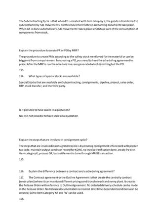 The SubcontractingCycle isthat whenPoiscreatedwithitemcategoryL, the goodsis transferredto
subcontractorby 541 movements.Forthismovementnote noaccountingdocumentstake place.
WhenGR isdone automatically,543movements’takesplace whichtake care of the consumptionof
componentsfromstock.
Explainthe procedure tocreate PR or POby MRP?
The procedure to create PR isaccordingto the safetystockmentionedforthe material orcan be
triggeredfroma requirement.ForcreatingaPO,you needtohave the schedulingagreementin
place .Afterthe MRP isrun the schedule linesare generatedwhichisnothingbutthe PO.
153.
154. What typesof special stocksare available?
Special Stocksthatare available are Subcontracting,consignments,pipeline,project,salesorder,
RTP, stocktransfer,andthe thirdparty.
Is itpossible tohave scalesina quotation?
No,it isnot possible tohave scalesinaquotation
Explainthe stepsthatare involvedinconsignmentcycle?
The stepsthat are involvedinconsignmentcycle isbycreatingconsignmentinforecordwithproper
tax code,maintainoutputconditionrecordforKONS,noinvoice verificationdone,create Powith
itemcategoryK,processGR, but settlementisdone throughMRKOtransaction.
155.
156. Explainthe difference betweenacontractand a schedulingagreement?
157. The Contract agreementorthe Outline Agreementisthat create the centrallycontract
(cross-plant) where itcanmaintaindifferentpricingconditionsforeachandeveryplant.Itcreates
the Release Orderwithreference toOutlineAgreement.Nodetaileddeliveryschedule canbe made
inthe Release Order.NoRelease documentationiscreated.Onlytime-dependentconditionscanbe
created,Some ItemCategory'M' and 'W' can be used.
158.
 