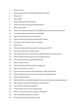 3. What isa Client?
4. How to create a ClientinSAPMaterial Managementmodule?
5. What isSAP?
6. What isIDES?
7. Difference betweenSAPR/1,R/2,R/3?
8. What are the differentmodulesinSAPR/3system?
9. What ismySAPERP?
10. What are the ImportantComponentsof SAPMMmodule andhow theyare usedinSAP?
11. Tell me aboutOrganisational Structure of SAPMM?
12. Define Companyandhowtocreate company?
13. Define CompanyCode andhowcompanycode iscreated?
14. How doyou assign“companycode”to company?
15. Define Plant?
16. What are the importantPrerequisitesforcreatingaplantinSAP?
17. How doyou assignplantto companycode?
18. WhichOrganizationunitisenteredwhencreatingPurchasingview of anymaterial
19. What isStorage Location?howto maintainstorage locations?
20. How Storage Locationsare createdautomatically?
21. What isValuation Areas?
22. What isPurchase Organisation?How itisconfigured?
23. What isChart of AccountsinSAP?
24. How manycharts of accountscan be assignedtoa single companycode?
25. What are the differenttypesof masterrecordsdatain SAPMM module?
26. What isa Material Master?
27. What are the Data is maintainedinMaterial masteratclientlevelandcompanycode level?
28. How to delete materialspermanentlyfrommaterial master?
29. How to extendmaterialstoanew plant?
30. What isa Batch? Howto create a Batch Record?
31. What isa classtype and howto configure inSAPsystem?
32. How VendorMasterRecordsare created?
33. What are the Special Stocksavailable inSAP?
 