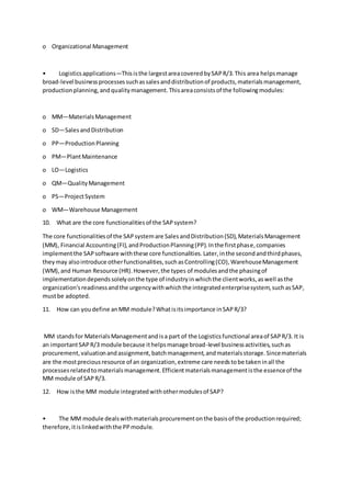o Organizational Management
• Logisticsapplications—Thisisthe largestareacoveredbySAPR/3.This area helpsmanage
broad-level businessprocessessuchassalesanddistributionof products,materialsmanagement,
productionplanning,andqualitymanagement.Thisareaconsistsof the followingmodules:
o MM—MaterialsManagement
o SD—SalesandDistribution
o PP—ProductionPlanning
o PM—PlantMaintenance
o LO—Logistics
o QM—QualityManagement
o PS—ProjectSystem
o WM—Warehouse Management
10. What are the core functionalitiesof the SAPsystem?
The core functionalitiesof the SAPsystemare SalesandDistribution(SD),MaterialsManagement
(MM), Financial Accounting(FI),andProductionPlanning(PP).Inthe firstphase,companies
implementthe SAPsoftware withthese core functionalities.Later,inthe secondandthirdphases,
theymay alsointroduce otherfunctionalities,suchasControlling(CO),WarehouseManagement
(WM),and Human Resource (HR).However,the types of modulesandthe phasingof
implementationdependssolelyonthe type of industryinwhichthe clientworks,aswell asthe
organization'sreadinessandthe urgencywithwhichthe integratedenterprisesystem,suchasSAP,
mustbe adopted.
11. How can youdefine anMM module?Whatisitsimportance inSAPR/3?
MM standsfor MaterialsManagementandisa part of the Logisticsfunctional areaof SAPR/3. It is
an importantSAPR/3 module because ithelpsmanage broad-level businessactivities,suchas
procurement,valuationandassignment,batchmanagement,andmaterialsstorage.Sincematerials
are the mostpreciousresource of an organization,extreme care needstobe takeninall the
processesrelatedtomaterialsmanagement.Efficientmaterialsmanagementisthe essenceof the
MM module of SAPR/3.
12. How isthe MM module integratedwithothermodulesof SAP?
• The MM module dealswithmaterialsprocurementonthe basisof the productionrequired;
therefore,itislinkedwiththe PPmodule.
 