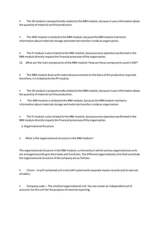 • The SD module isproportionallyrelatedtothe MMmodule,because itusesinformationabout
the quantityof material sentforproduction.
• The WM module isrelatedtothe MM module,becausethe MMmodule maintains
informationabout materialsstorage andmaterialstransfersinsideanorganization.
• The FImodule isalsorelatedtothe MM module,becauseeveryoperationperformedinthe
MM module directlyimpactsthe financial processesof the organization.
13. What are the maincomponentsof the MM module?How are these componentsusedinSAP?
• The MM module dealswithmaterialsprocurementonthe basisof the productionrequired;
therefore,itislinkedwiththe PPmodule.
• The SD module isproportionallyrelatedtothe MMmodule,because itusesinformationabout
the quantityof material sentforproduction.
• The WM module isrelatedtothe MM module,because the MMmodule maintains
informationaboutmaterialsstorage andmaterialstransfersinsideanorganization.
• The FImodule isalsorelatedtothe MM module,becauseeveryoperationperformedinthe
MM module directlyimpactsthe financial processesof the organization.
2. Organizational Structure
1. What isthe organizational structure inthe MMmodule?
The organizational structure inthe MM module isahierarchyinwhichvariousorganizational units
are arrangedaccordingto theirtasksand functions.The differentorganizational unitsthatconstitute
the organizational structure of the companyare as follows:
• Client— A self-containedunitinthe SAPsystemwithseparate masterrecordsanditsownset
of tables.
• Companycode— The smallestorganizational unit.Youcancreate an independentsetof
accounts forthisunitfor the purpose of external reporting.
 