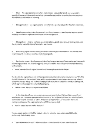 • Plant— Anorganizational unitwherematerialsare producedorgoodsand servicesare
provided.Youcandivide anenterprise intovariousplantsaccordingtoproduction,procurement,
maintenance,andmaterialsplanning.
• Storage location— Anorganizational unitwhere the goodsproducedinthe plantare stored.
• Warehouse number— Analphanumerickeythatrepresentsawarehousingsystem,whichis
made up of differentorganizational andtechnical storage areas.
• Storage type— Anarea suchas a goodsreceiptarea,goodsissue area,or pickingarea.Also
the physical or logical divisionof acomplex warehouse.
• Purchasingorganization—Anorganizational unitthatprocuresmaterialsandservicesand
negotiateswithvendorstopurchase materialsorgoods.
• Purchasinggroup— Analphanumerickeyforabuyeror a group of buyerswhoare involvedin
purchasingactivities.The purchasinggroupisresponsibleformaterialsprocurementanddealing
withvendors.
2. What are the levelsof organizationalunitsof EnterpriseStructure inR/3?
The clientisthe highestlevel unitof the organizational unitsinEnterpriseStructure inSAPR/3.The
clientisfollowedbythe companycode,whichrepresentsaunitwithitsownaccounting,balance,
and profitandloss(P&L).The nextlevel of organizational unitsinEnterprise Structure isthe plant,
whichrepresentsanoperationalunitof acompany.
3. Define Client.Whatisitsimportance inSAP?
• A clientcanbe definedasaperson,company,ororganizationthatpurchasesgoodsfrom
anotherperson,company,ororganization.Intermsof SAP,a clientisdefinedasa unitthat has its
ownmasterrecords anda setof tables.The clientisimportantinSAPbecause itstoresand
maintainsdataaboutthe organizationwhere SAPisimplemented.
4. Howto create a clientinMM module?
You can create a clientinthe MM module eitherbyusingthe transactioncode SCC4 or by
performingthe followingsteps:
• SelectSAPMenu> Tools> Administration>Administration>ClientAdministration.
 