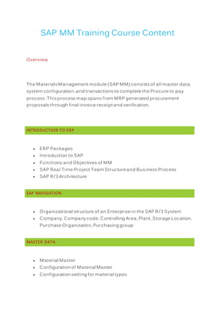 SAP MM Training Course Content
Overview
The Materials Management module (SAP MM) consists of all master data,
system configuration, and transactions to complete the Procure to pay
process. This process map spans from MRP generated procurement
proposals through final invoice receipt and verification.
INTRODUCTION TO ERP
 ERP Packages
 Introduction to SAP
 Functions and Objectives of MM
 SAP Real Time Project Team Structure and Business Process
 SAP R/3 Architecture
SAP NAVIGATION
 Organizational structure of an Enterprise in the SAP R/3 System
 Company, Company code, Controlling Area, Plant, Storage Location,
Purchase Organization, Purchasing group
MASTER DATA
 Material Master
 Configuration of Material Master
 Configuration setting for material types
 