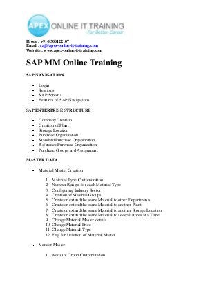 Phone : +91-8500122107
Email : raj@apex-online-it-training.com
Website : www.apex-online-it-training.com

SAP MM Online Training
SAP NAVIGATION
Login
Sessions
SAP Screens
Features of SAP Navigations
SAP ENTERPRISE STRUCTURE
Company Creation
Creation of Plant
Storage Location
Purchase Organization
Standard Purchase Organization
Reference Purchase Organization
Purchase Groups and Assignment
MASTER DATA
Material Master Creation
1. Material Type Customization
2. Number Ranges for each Material Type
3. Configuring Industry Sector
4. Creation of Material Groups
5. Create or extend the same Material to other Departments
6. Create or extend the same Material to another Plant
7. Create or extend the same Material to another Storage Location
8. Create or extend the same Material to several stores at a Time
9. Change Material Master details
10. Change Material Price
11. Change Material Type
12. Flag for Deletion of Material Master
Vendor Master
1. Account Group Customization

 