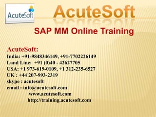 SAP MM Online Training
AcuteSoft:
India: +91-9848346149, +91-7702226149
Land Line: +91 (0)40 - 42627705
USA: +1 973-619-0109, +1 312-235-6527
UK : +44 207-993-2319
skype : acutesoft
email : info@acutesoft.com
www.acutesoft.com
http://training.acutesoft.com
 