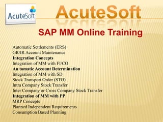 SAP MM Online Training
Automatic Settlements (ERS)
GR/IR Account Maintenance
Integration Concepts
Integration of MM with FI/CO
Au tomatic Account Determination
Integration of MM with SD
Stock Transport Order (STO)
Intra Company Stock Transfer
Inter Company or Cross Company Stock Transfer
Integration of MM with PP
MRP Concepts
Planned Independent Requirements
Consumption Based Planning
 