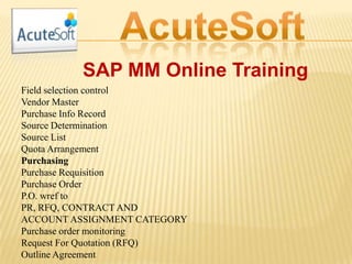 SAP MM Online Training
Field selection control
Vendor Master
Purchase Info Record
Source Determination
Source List
Quota Arrangement
Purchasing
Purchase Requisition
Purchase Order
P.O. wref to
PR, RFQ, CONTRACT AND
ACCOUNT ASSIGNMENT CATEGORY
Purchase order monitoring
Request For Quotation (RFQ)
Outline Agreement
 