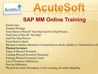 SAP MM Online Training
Goods Issue
Transfer Postings
From Plant to Plant â€“ One Step And Two Step Process
From Sloc to Sloc â€“ One Step
And Two Step Process
From Stock to Stock
Blocked to Quality, Blocked to Unrestricted use Stock, Quality to Unrestricted use St
Physical Inventory
Types of Physical Inventory
Creating Physical Inventory Document
Entering Physical Inventory Count
List Of Inventory Differences
Post the Difference
Physical Inventory Procedures- Cycle counting, Inventory Sampling
 