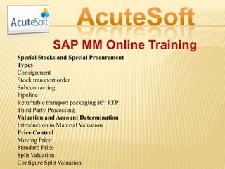 SAP MM Online Training
Special Stocks and Special Procurement
Types
Consignment
Stock transport order
Subcontracting
Pipeline
Returnable transport packaging â€“ RTP
Third Party Processing
Valuation and Account Determination
Introduction to Material Valuation
Price Control
Moving Price
Standard Price
Split Valuation
Configure Split Valuation
 