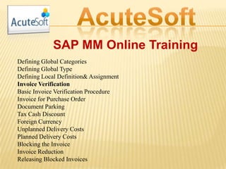 SAP MM Online Training
Defining Global Categories
Defining Global Type
Defining Local Definition& Assignment
Invoice Verification
Basic Invoice Verification Procedure
Invoice for Purchase Order
Document Parking
Tax Cash Discount
Foreign Currency
Unplanned Delivery Costs
Planned Delivery Costs
Blocking the Invoice
Invoice Reduction
Releasing Blocked Invoices
 