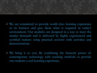  We are committed to provide world class learning experience
to its learners and give them what is required in today’s
environment. Our modules are designed in a way to meet the
market demands and is delivered by highly experienced and
certified trainers using practical sessions with activities and
demonstrations.
 We bring it to you, By combining the fantastic power of
contemporary technology with teaching methods to provide
our students a real learning experience.
 