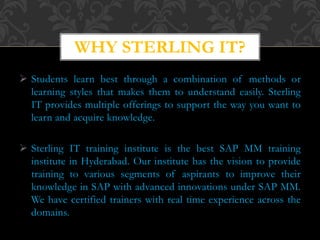  Students learn best through a combination of methods or
learning styles that makes them to understand easily. Sterling
IT provides multiple offerings to support the way you want to
learn and acquire knowledge.
 Sterling IT training institute is the best SAP MM training
institute in Hyderabad. Our institute has the vision to provide
training to various segments of aspirants to improve their
knowledge in SAP with advanced innovations under SAP MM.
We have certified trainers with real time experience across the
domains.
WHY STERLING IT?
 