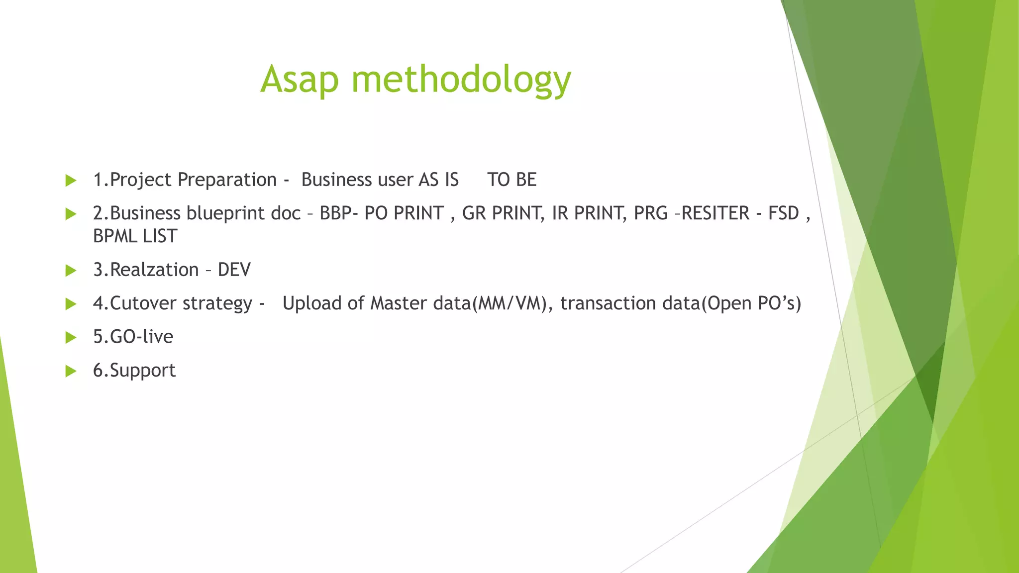 Asap methodology
1.Project Preparation - Business user AS IS TO BE
2.Business blueprint doc – BBP- PO PRINT , GR PRINT, IR PRINT, PRG –RESITER - FSD ,
BPML LIST
3.Realzation – DEV
4.Cutover strategy - Upload of Master data(MM/VM), transaction data(Open PO’s)
5.GO-live
6.Support
