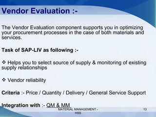 Vendor Evaluation :- The Vendor Evaluation component supports you in optimizing your procurement processes in the case of both materials and services.  Task of SAP-LIV as following :- Helps you to select source of supply & monitoring of existing supply relationships Vendor reliability  Criteria  :- Price / Quantity / Delivery / General Service Support Integration with  :-  QM & MM  MATERIAL MANAGEMENT - HSS 