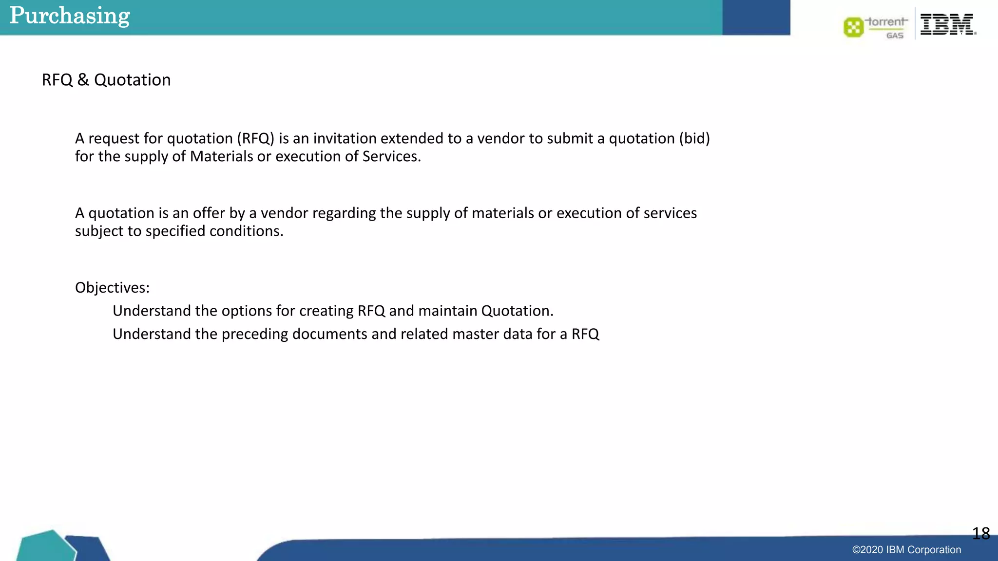 ©2020 IBM Corporation
18
Purchasing
RFQ & Quotation
A request for quotation (RFQ) is an invitation extended to a vendor to submit a quotation (bid)
for the supply of Materials or execution of Services.
A quotation is an offer by a vendor regarding the supply of materials or execution of services
subject to specified conditions.
Objectives:
Understand the options for creating RFQ and maintain Quotation.
Understand the preceding documents and related master data for a RFQ
 