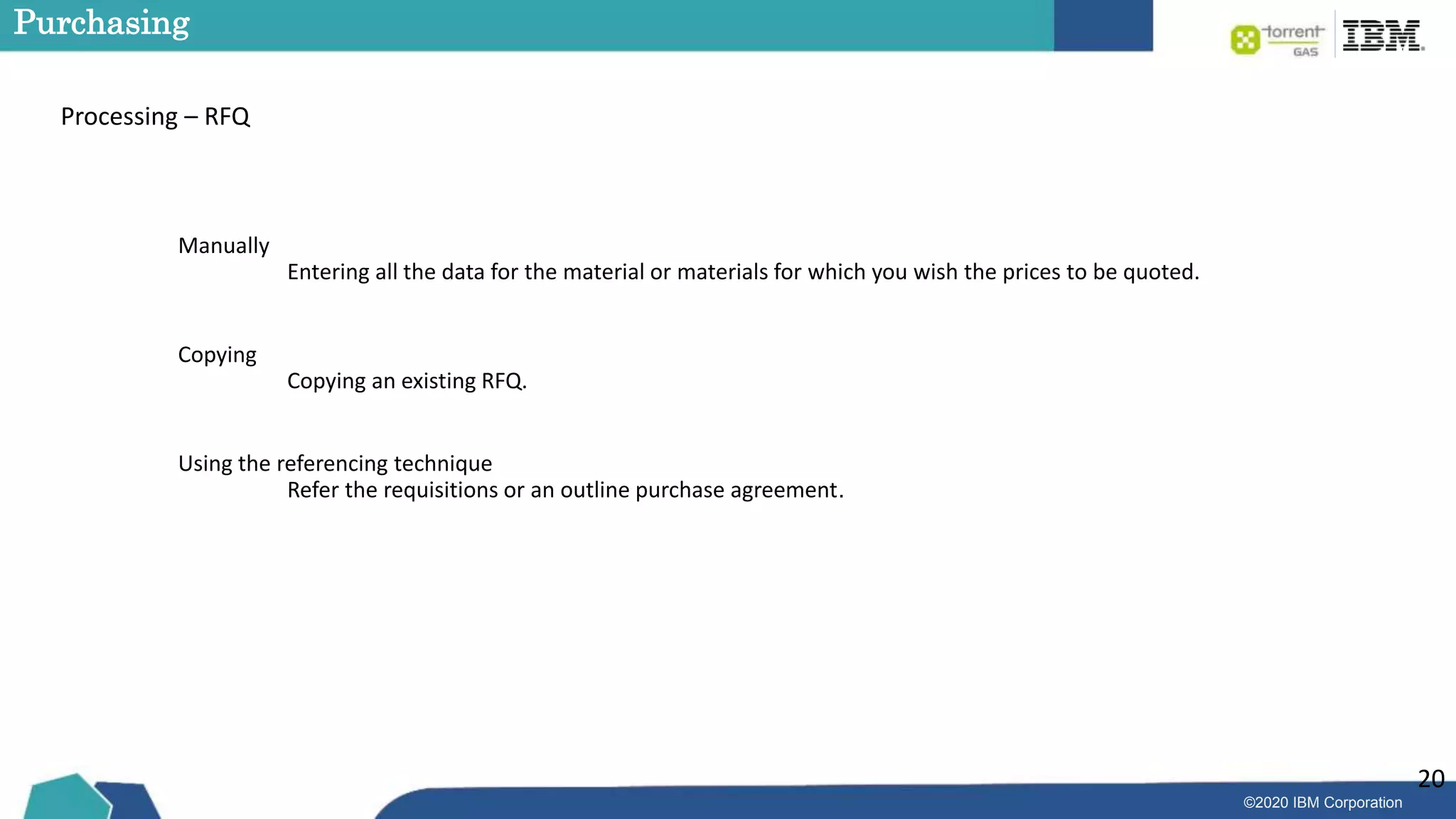 ©2020 IBM Corporation
20
Purchasing
Processing – RFQ
Manually
Entering all the data for the material or materials for which you wish the prices to be quoted.
Copying
Copying an existing RFQ.
Using the referencing technique
Refer the requisitions or an outline purchase agreement.
 