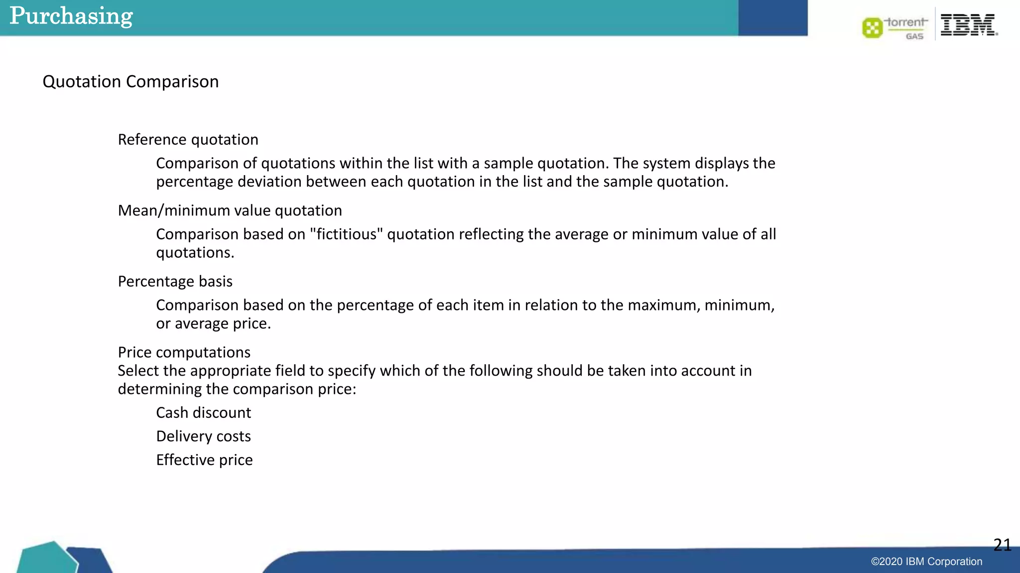 ©2020 IBM Corporation
21
Purchasing
Quotation Comparison
Reference quotation
Comparison of quotations within the list with a sample quotation. The system displays the
percentage deviation between each quotation in the list and the sample quotation.
Mean/minimum value quotation
Comparison based on "fictitious" quotation reflecting the average or minimum value of all
quotations.
Percentage basis
Comparison based on the percentage of each item in relation to the maximum, minimum,
or average price.
Price computations
Select the appropriate field to specify which of the following should be taken into account in
determining the comparison price:
Cash discount
Delivery costs
Effective price
 