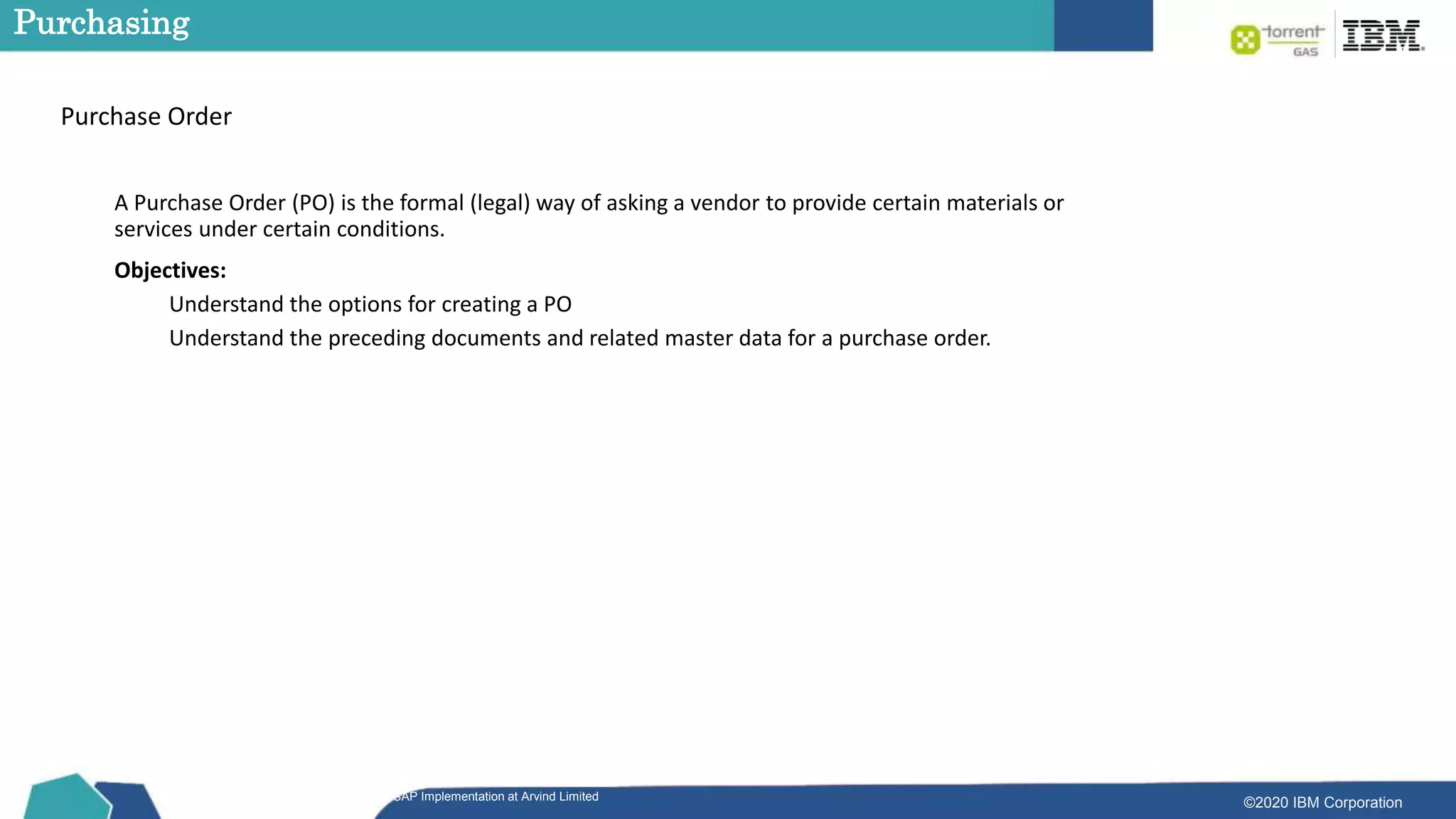©2020 IBM Corporation
SAP Implementation at Arvind Limited
Purchasing
A Purchase Order (PO) is the formal (legal) way of asking a vendor to provide certain materials or
services under certain conditions.
Objectives:
Understand the options for creating a PO
Understand the preceding documents and related master data for a purchase order.
Purchase Order
 