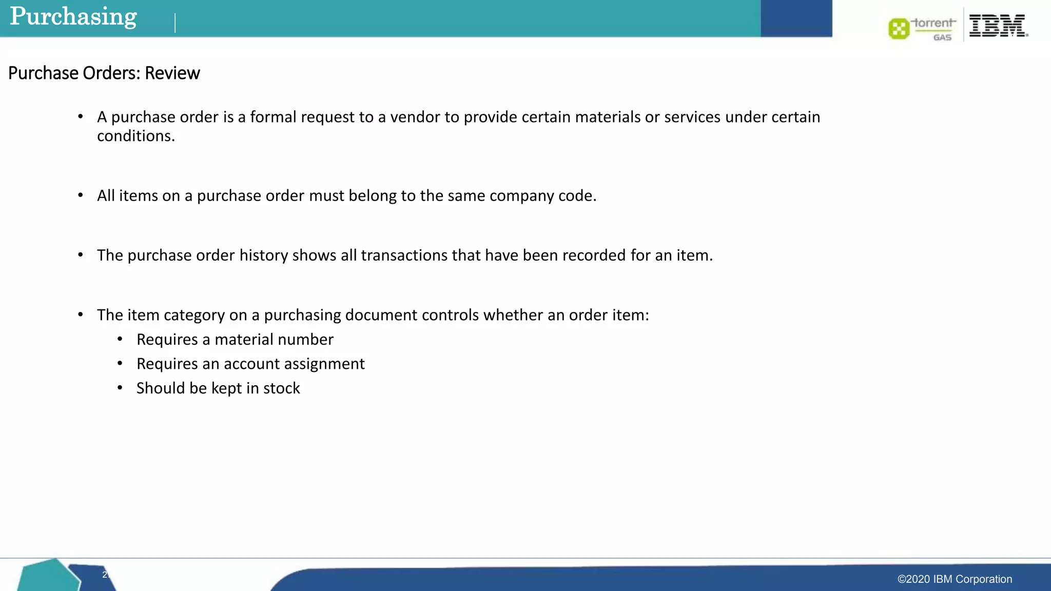 ©2020 IBM Corporation
27
• A purchase order is a formal request to a vendor to provide certain materials or services under certain
conditions.
• All items on a purchase order must belong to the same company code.
• The purchase order history shows all transactions that have been recorded for an item.
• The item category on a purchasing document controls whether an order item:
• Requires a material number
• Requires an account assignment
• Should be kept in stock
Purchase Orders: Review
Purchasing
 