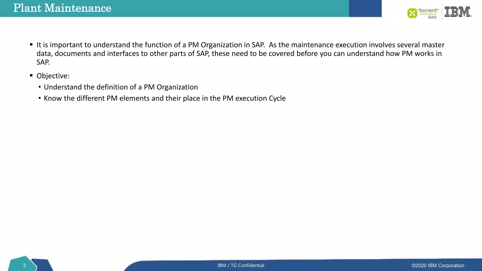©2020 IBM Corporation
3 IBM / TG Confidential
Plant Maintenance
 It is important to understand the function of a PM Organization in SAP. As the maintenance execution involves several master
data, documents and interfaces to other parts of SAP, these need to be covered before you can understand how PM works in
SAP.
 Objective:
• Understand the definition of a PM Organization
• Know the different PM elements and their place in the PM execution Cycle
 