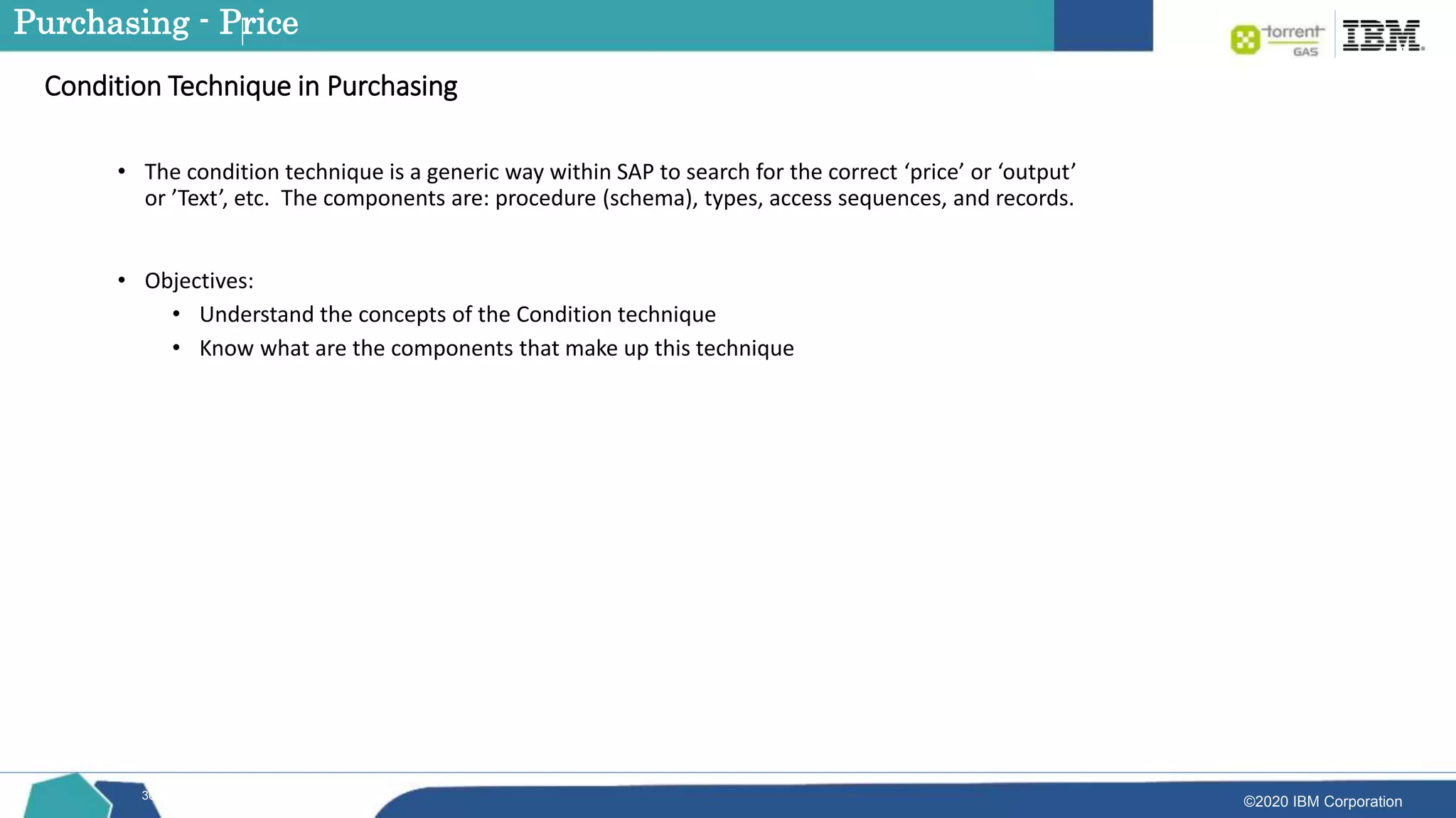 ©2020 IBM Corporation
30
• The condition technique is a generic way within SAP to search for the correct ‘price’ or ‘output’
or ’Text’, etc. The components are: procedure (schema), types, access sequences, and records.
• Objectives:
• Understand the concepts of the Condition technique
• Know what are the components that make up this technique
Condition Technique in Purchasing
Purchasing - Price
 