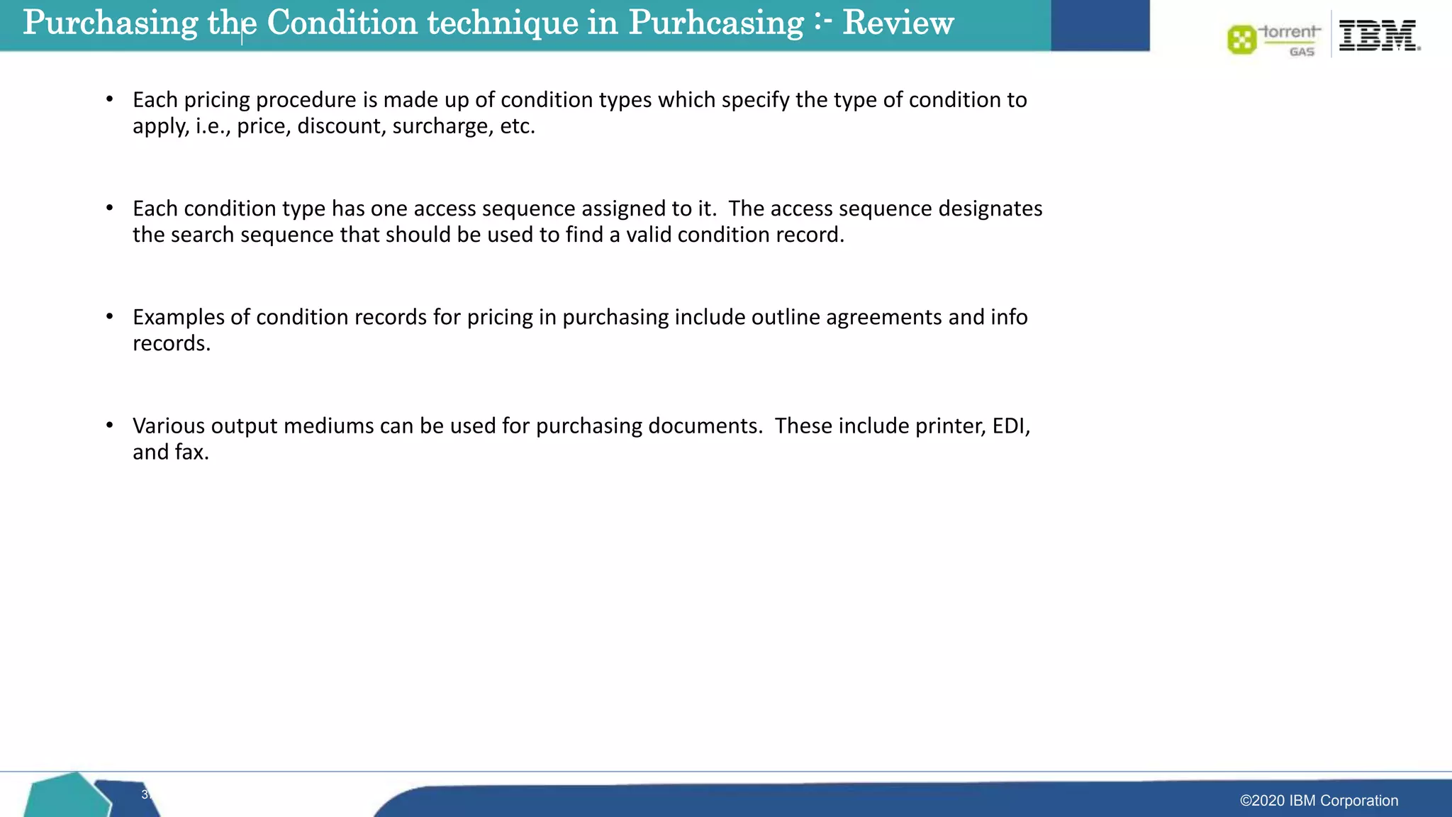 ©2020 IBM Corporation
37
• Each pricing procedure is made up of condition types which specify the type of condition to
apply, i.e., price, discount, surcharge, etc.
• Each condition type has one access sequence assigned to it. The access sequence designates
the search sequence that should be used to find a valid condition record.
• Examples of condition records for pricing in purchasing include outline agreements and info
records.
• Various output mediums can be used for purchasing documents. These include printer, EDI,
and fax.
Purchasing the Condition technique in Purhcasing :- Review
 