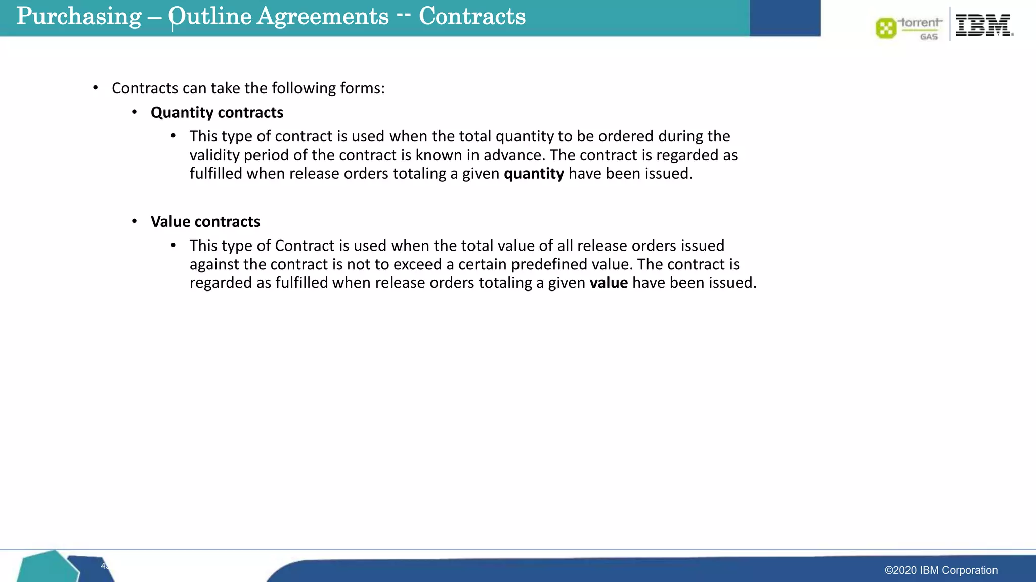 ©2020 IBM Corporation
43
• Contracts can take the following forms:
• Quantity contracts
• This type of contract is used when the total quantity to be ordered during the
validity period of the contract is known in advance. The contract is regarded as
fulfilled when release orders totaling a given quantity have been issued.
• Value contracts
• This type of Contract is used when the total value of all release orders issued
against the contract is not to exceed a certain predefined value. The contract is
regarded as fulfilled when release orders totaling a given value have been issued.
Purchasing – Outline Agreements -- Contracts
 