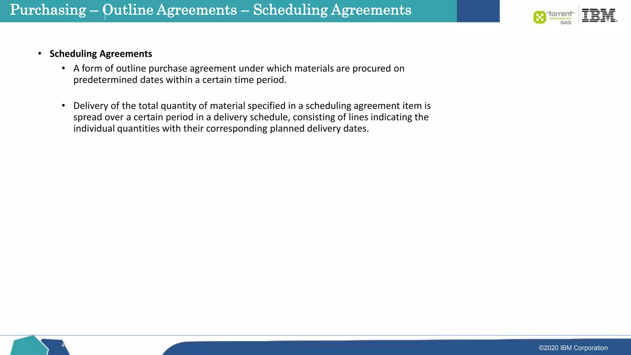©2020 IBM Corporation
44
• Scheduling Agreements
• A form of outline purchase agreement under which materials are procured on
predetermined dates within a certain time period.
• Delivery of the total quantity of material specified in a scheduling agreement item is
spread over a certain period in a delivery schedule, consisting of lines indicating the
individual quantities with their corresponding planned delivery dates.
Purchasing – Outline Agreements – Scheduling Agreements
 