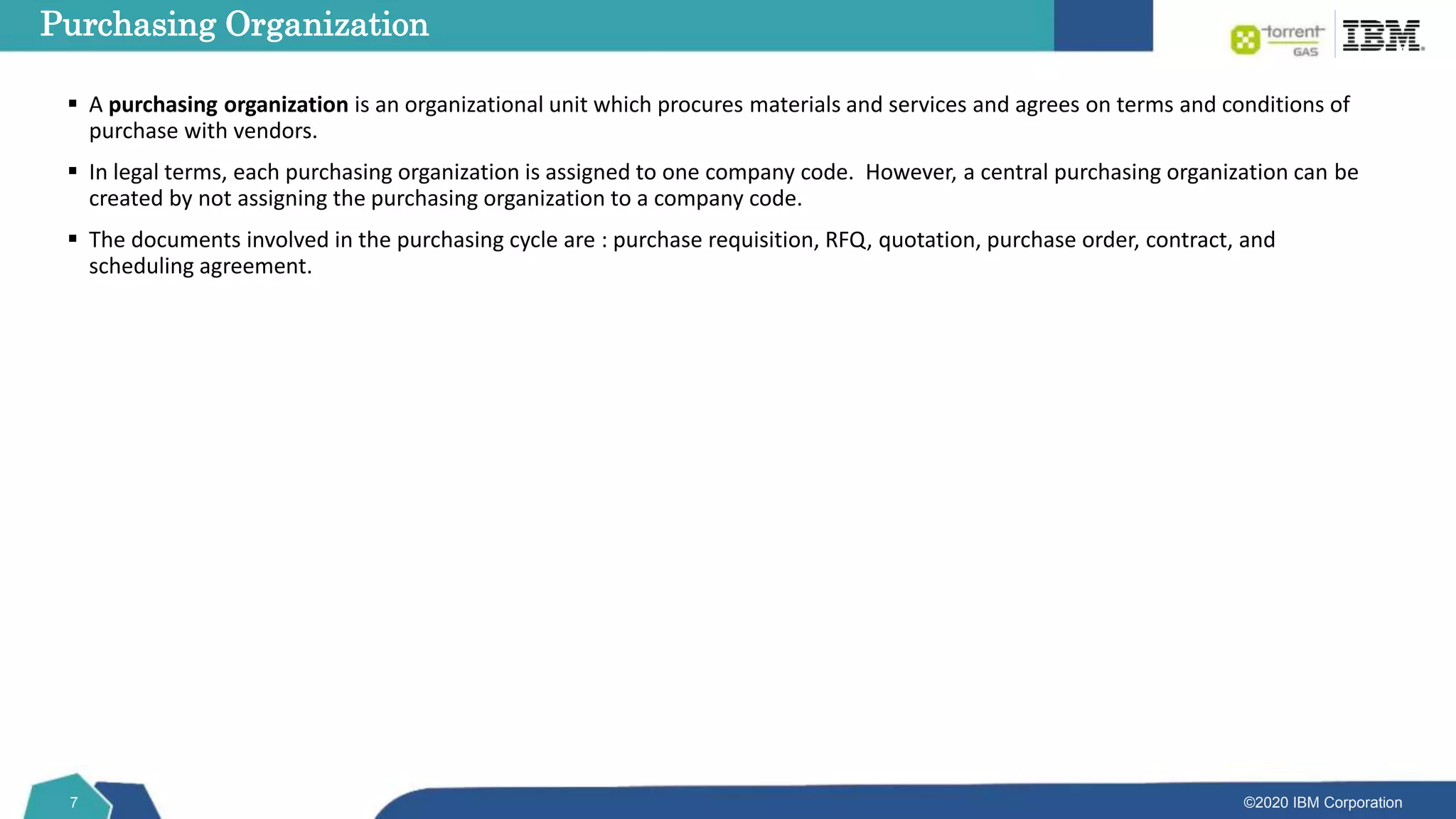 ©2020 IBM Corporation
7
 A purchasing organization is an organizational unit which procures materials and services and agrees on terms and conditions of
purchase with vendors.
 In legal terms, each purchasing organization is assigned to one company code. However, a central purchasing organization can be
created by not assigning the purchasing organization to a company code.
 The documents involved in the purchasing cycle are : purchase requisition, RFQ, quotation, purchase order, contract, and
scheduling agreement.
Purchasing Organization
 