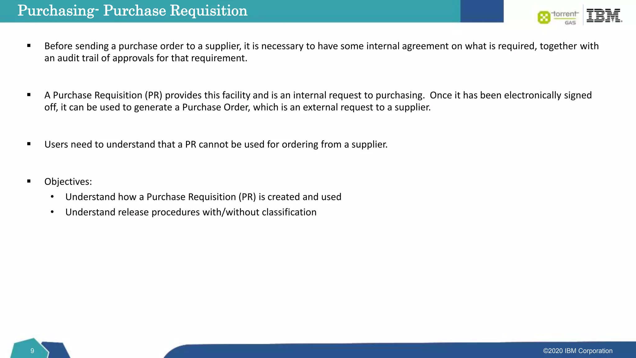 ©2020 IBM Corporation
9
 Before sending a purchase order to a supplier, it is necessary to have some internal agreement on what is required, together with
an audit trail of approvals for that requirement.
 A Purchase Requisition (PR) provides this facility and is an internal request to purchasing. Once it has been electronically signed
off, it can be used to generate a Purchase Order, which is an external request to a supplier.
 Users need to understand that a PR cannot be used for ordering from a supplier.
 Objectives:
• Understand how a Purchase Requisition (PR) is created and used
• Understand release procedures with/without classification
Purchasing- Purchase Requisition
 