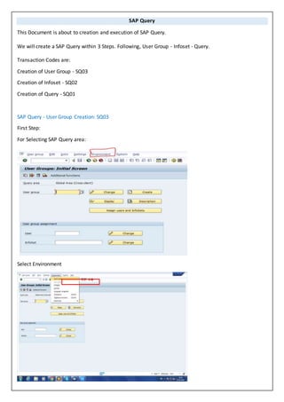 SAP Query
This Document is about to creation and execution of SAP Query.
We will create a SAP Query within 3 Steps. Following, User Group - Infoset - Query.
Transaction Codes are:
Creation of User Group - SQ03
Creation of Infoset - SQ02
Creation of Query - SQ01
SAP Query - User Group Creation: SQ03
First Step:
For Selecting SAP Query area:
Select Environment
 