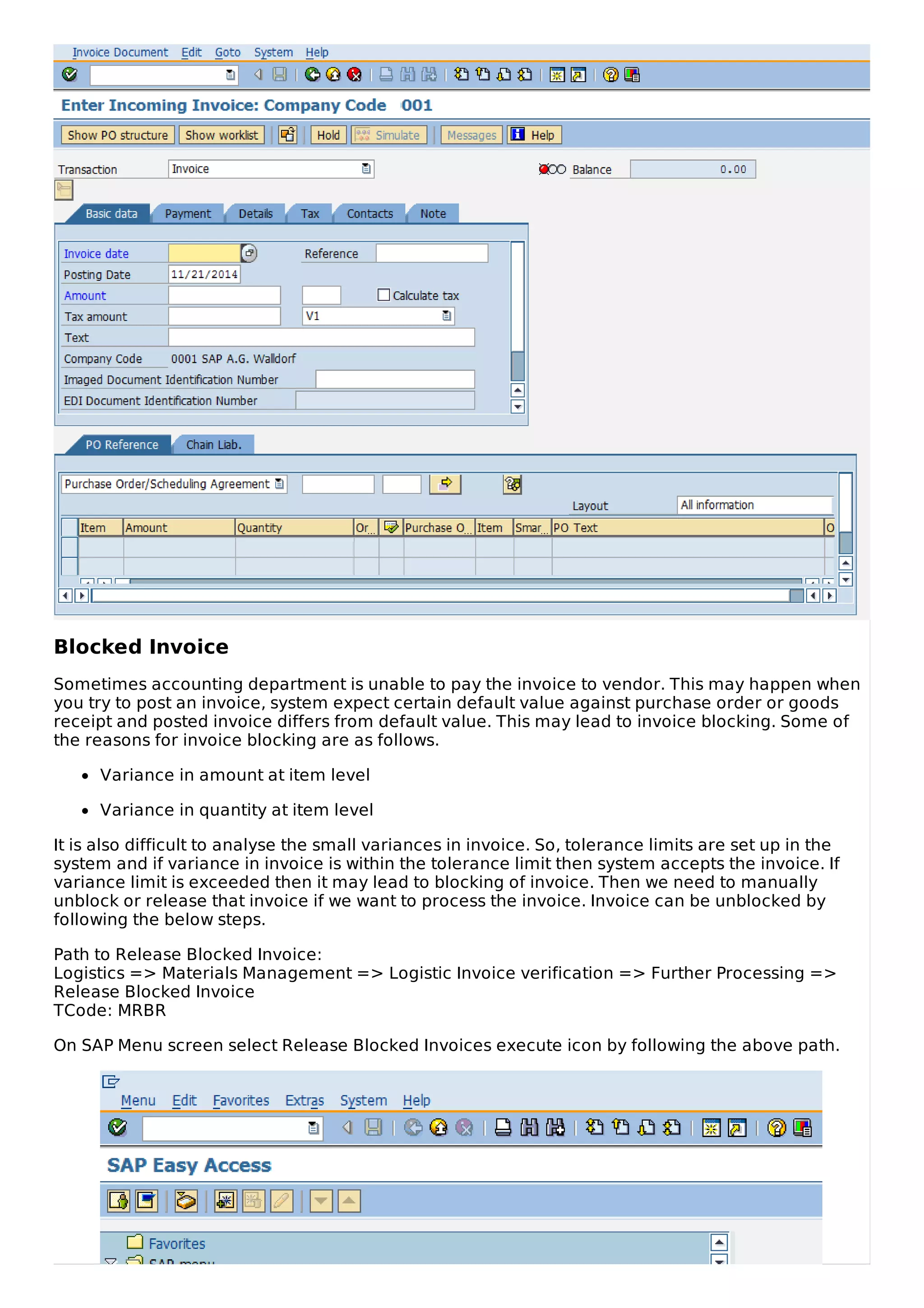 Blocked Invoice
Sometimes accounting department is unable to pay the invoice to vendor. This may happen when
you try to post an invoice, system expect certain default value against purchase order or goods
receipt and posted invoice differs from default value. This may lead to invoice blocking. Some of
the reasons for invoice blocking are as follows.
Variance in amount at item level
Variance in quantity at item level
It is also difficult to analyse the small variances in invoice. So, tolerance limits are set up in the
system and if variance in invoice is within the tolerance limit then system accepts the invoice. If
variance limit is exceeded then it may lead to blocking of invoice. Then we need to manually
unblock or release that invoice if we want to process the invoice. Invoice can be unblocked by
following the below steps.
Path to Release Blocked Invoice:
Logistics => Materials Management => Logistic Invoice verification => Further Processing =>
Release Blocked Invoice
TCode: MRBR
On SAP Menu screen select Release Blocked Invoices execute icon by following the above path.
 