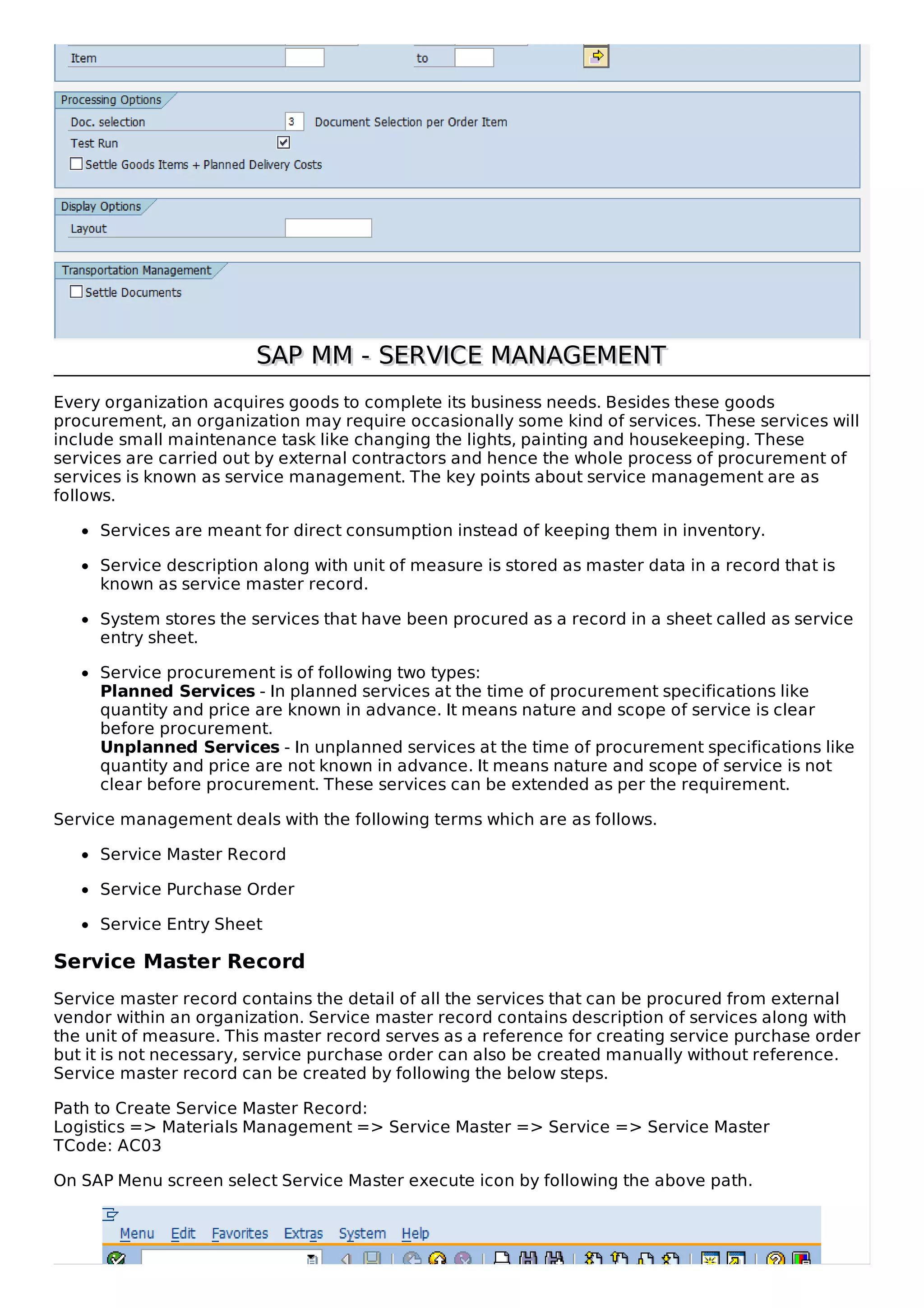SAP MM - SERVICE MANAGEMENTSAP MM - SERVICE MANAGEMENT
Every organization acquires goods to complete its business needs. Besides these goods
procurement, an organization may require occasionally some kind of services. These services will
include small maintenance task like changing the lights, painting and housekeeping. These
services are carried out by external contractors and hence the whole process of procurement of
services is known as service management. The key points about service management are as
follows.
Services are meant for direct consumption instead of keeping them in inventory.
Service description along with unit of measure is stored as master data in a record that is
known as service master record.
System stores the services that have been procured as a record in a sheet called as service
entry sheet.
Service procurement is of following two types:
Planned Services - In planned services at the time of procurement specifications like
quantity and price are known in advance. It means nature and scope of service is clear
before procurement.
Unplanned Services - In unplanned services at the time of procurement specifications like
quantity and price are not known in advance. It means nature and scope of service is not
clear before procurement. These services can be extended as per the requirement.
Service management deals with the following terms which are as follows.
Service Master Record
Service Purchase Order
Service Entry Sheet
Service Master Record
Service master record contains the detail of all the services that can be procured from external
vendor within an organization. Service master record contains description of services along with
the unit of measure. This master record serves as a reference for creating service purchase order
but it is not necessary, service purchase order can also be created manually without reference.
Service master record can be created by following the below steps.
Path to Create Service Master Record:
Logistics => Materials Management => Service Master => Service => Service Master
TCode: AC03
On SAP Menu screen select Service Master execute icon by following the above path.
 
