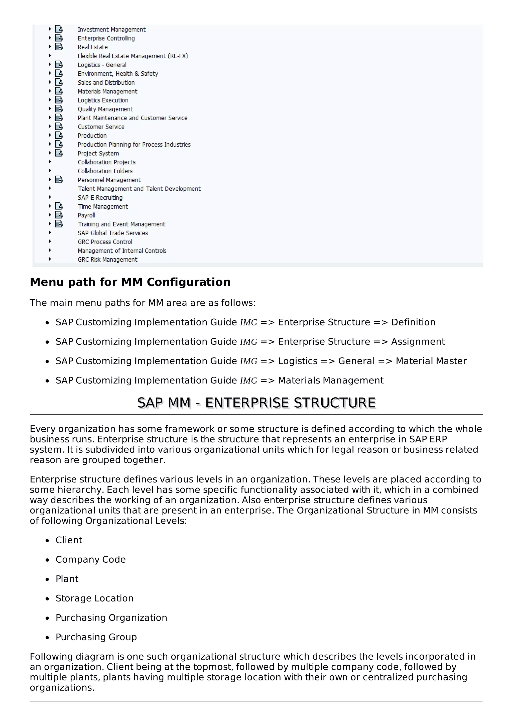 Menu path for MM Configuration
The main menu paths for MM area are as follows:
SAP Customizing Implementation Guide IMG => Enterprise Structure => Definition
SAP Customizing Implementation Guide IMG => Enterprise Structure => Assignment
SAP Customizing Implementation Guide IMG => Logistics => General => Material Master
SAP Customizing Implementation Guide IMG => Materials Management
SAP MM - ENTERPRISE STRUCTURESAP MM - ENTERPRISE STRUCTURE
Every organization has some framework or some structure is defined according to which the whole
business runs. Enterprise structure is the structure that represents an enterprise in SAP ERP
system. It is subdivided into various organizational units which for legal reason or business related
reason are grouped together.
Enterprise structure defines various levels in an organization. These levels are placed according to
some hierarchy. Each level has some specific functionality associated with it, which in a combined
way describes the working of an organization. Also enterprise structure defines various
organizational units that are present in an enterprise. The Organizational Structure in MM consists
of following Organizational Levels:
Client
Company Code
Plant
Storage Location
Purchasing Organization
Purchasing Group
Following diagram is one such organizational structure which describes the levels incorporated in
an organization. Client being at the topmost, followed by multiple company code, followed by
multiple plants, plants having multiple storage location with their own or centralized purchasing
organizations.
 