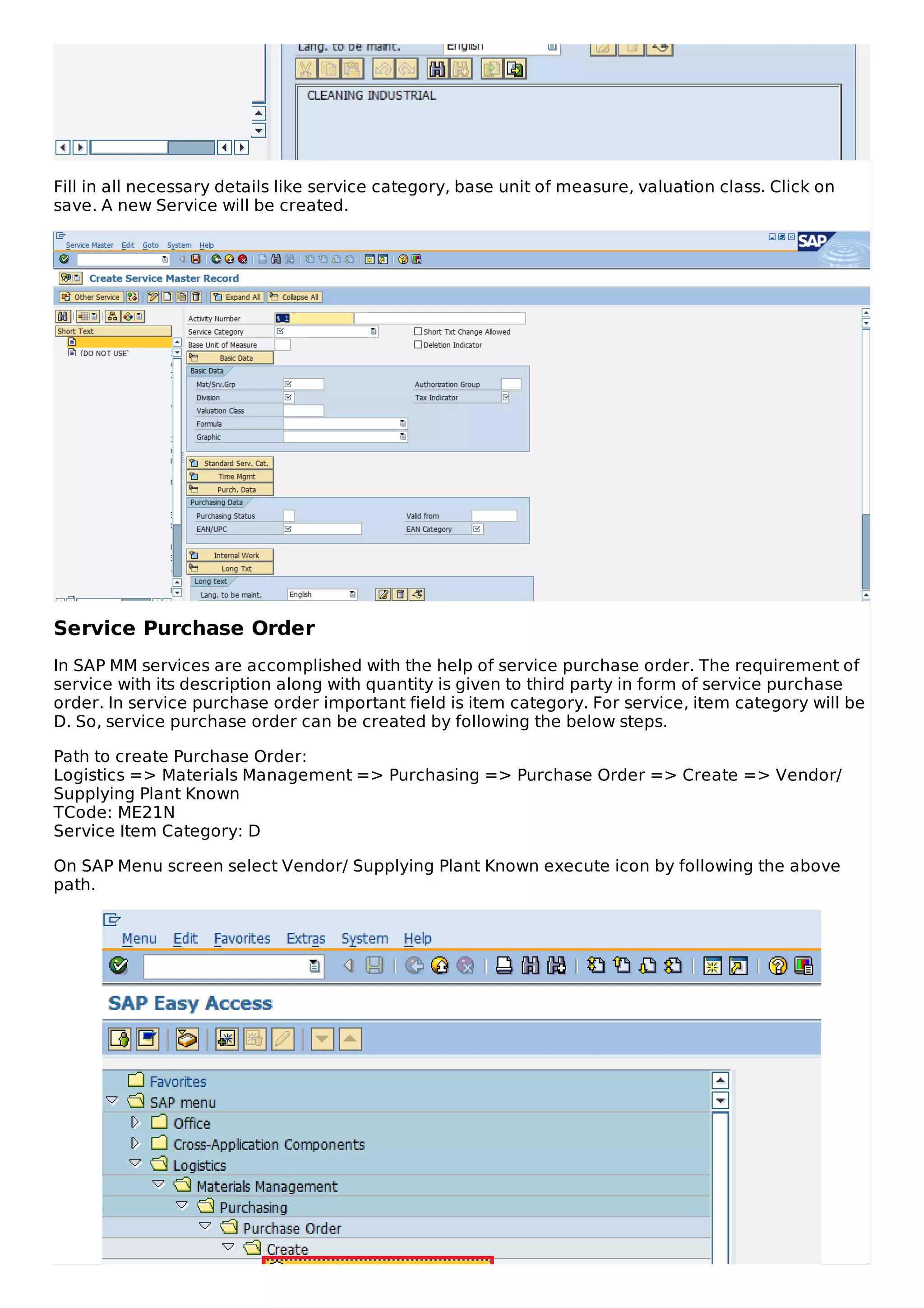 Fill in all necessary details like service category, base unit of measure, valuation class. Click on
save. A new Service will be created.
Service Purchase Order
In SAP MM services are accomplished with the help of service purchase order. The requirement of
service with its description along with quantity is given to third party in form of service purchase
order. In service purchase order important field is item category. For service, item category will be
D. So, service purchase order can be created by following the below steps.
Path to create Purchase Order:
Logistics => Materials Management => Purchasing => Purchase Order => Create => Vendor/
Supplying Plant Known
TCode: ME21N
Service Item Category: D
On SAP Menu screen select Vendor/ Supplying Plant Known execute icon by following the above
path.
 