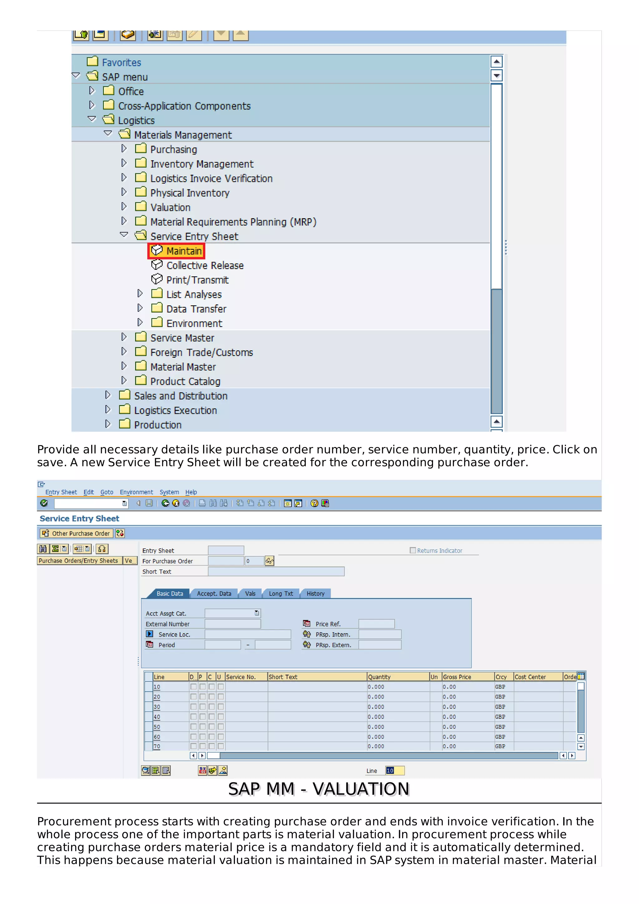 Provide all necessary details like purchase order number, service number, quantity, price. Click on
save. A new Service Entry Sheet will be created for the corresponding purchase order.
SAP MM - VALUATIONSAP MM - VALUATION
Procurement process starts with creating purchase order and ends with invoice verification. In the
whole process one of the important parts is material valuation. In procurement process while
creating purchase orders material price is a mandatory field and it is automatically determined.
This happens because material valuation is maintained in SAP system in material master. Material
 