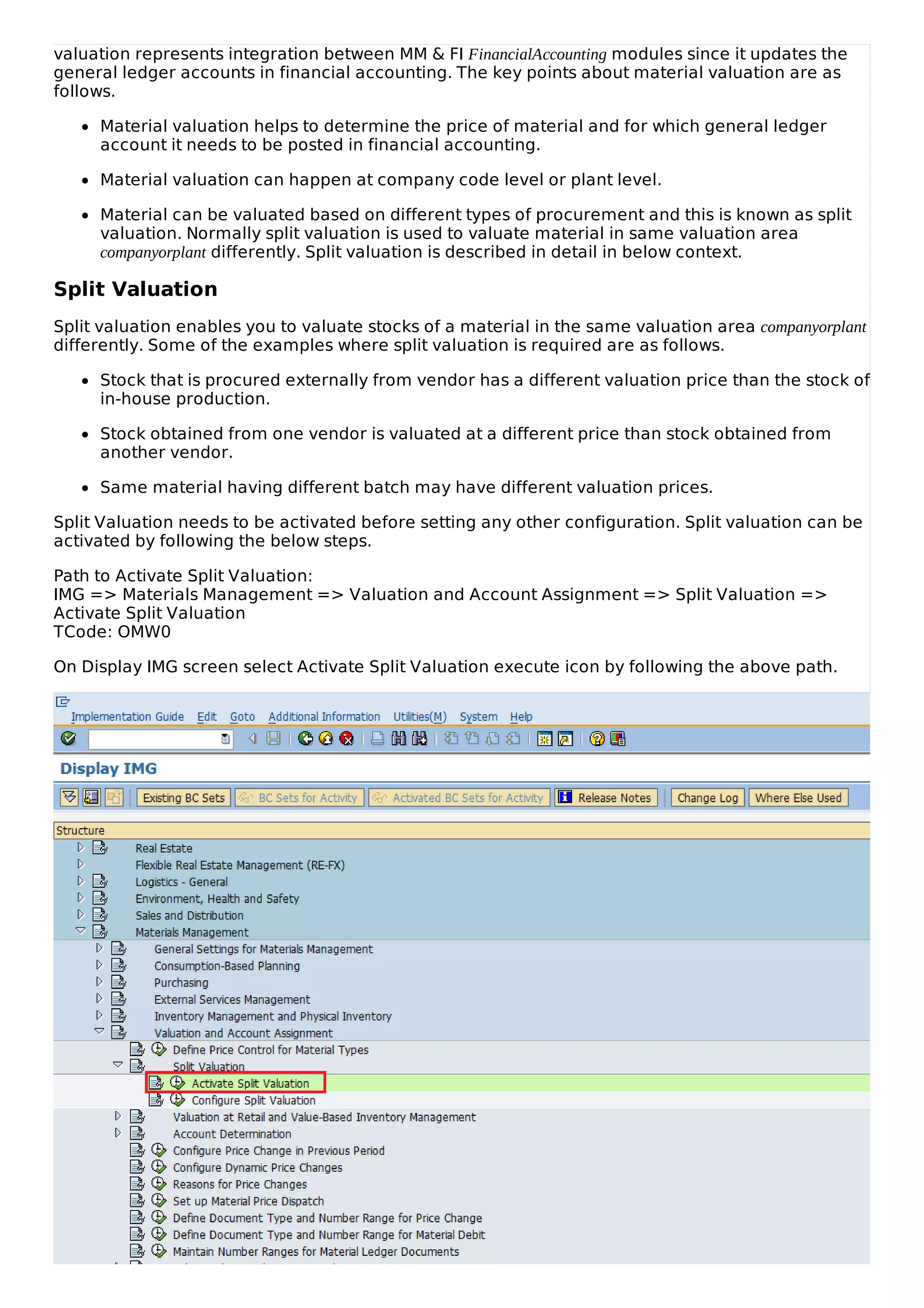 valuation represents integration between MM & FI FinancialAccounting modules since it updates the
general ledger accounts in financial accounting. The key points about material valuation are as
follows.
Material valuation helps to determine the price of material and for which general ledger
account it needs to be posted in financial accounting.
Material valuation can happen at company code level or plant level.
Material can be valuated based on different types of procurement and this is known as split
valuation. Normally split valuation is used to valuate material in same valuation area
companyorplant differently. Split valuation is described in detail in below context.
Split Valuation
Split valuation enables you to valuate stocks of a material in the same valuation area companyorplant
differently. Some of the examples where split valuation is required are as follows.
Stock that is procured externally from vendor has a different valuation price than the stock of
in-house production.
Stock obtained from one vendor is valuated at a different price than stock obtained from
another vendor.
Same material having different batch may have different valuation prices.
Split Valuation needs to be activated before setting any other configuration. Split valuation can be
activated by following the below steps.
Path to Activate Split Valuation:
IMG => Materials Management => Valuation and Account Assignment => Split Valuation =>
Activate Split Valuation
TCode: OMW0
On Display IMG screen select Activate Split Valuation execute icon by following the above path.
 